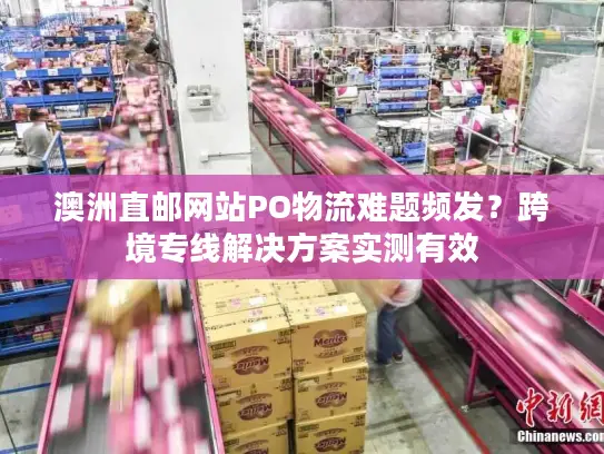 澳洲直邮网站PO物流难题频发？跨境专线解决方案实测有效