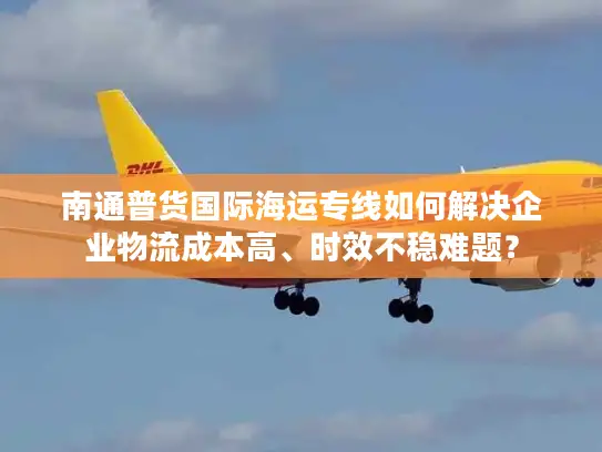 南通普货国际海运专线如何解决企业物流成本高、时效不稳难题？