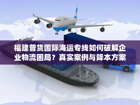 福建普货国际海运专线如何破解企业物流困局？真实案例与降本方案