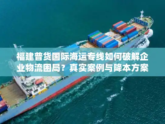 福建普货国际海运专线如何破解企业物流困局？真实案例与降本方案