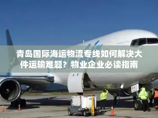 青岛国际海运物流专线如何解决大件运输难题？物业企业必读指南