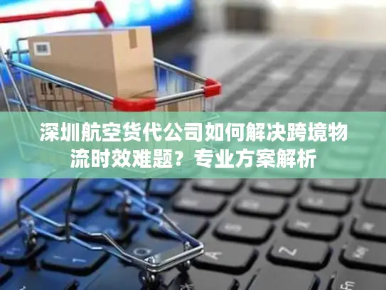 深圳航空货代公司如何解决跨境物流时效难题？专业方案解析