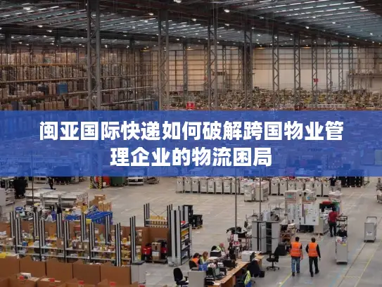 闽亚国际快递如何破解跨国物业管理企业的物流困局