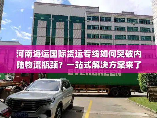 河南海运国际货运专线如何突破内陆物流瓶颈？一站式解决方案来了