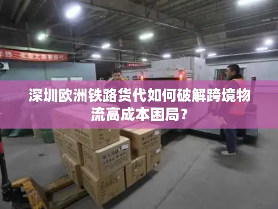 深圳欧洲铁路货代如何破解跨境物流高成本困局？
