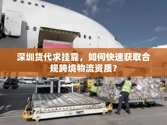 深圳货代求挂靠，如何快速获取合规跨境物流资质？