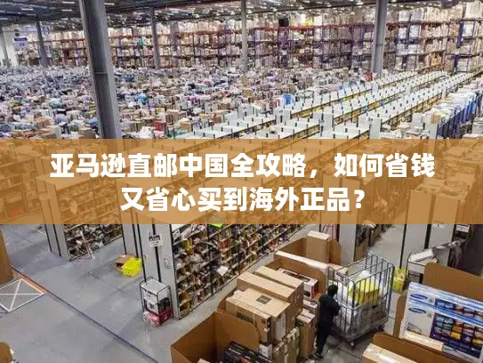 亚马逊直邮中国全攻略，如何省钱又省心买到海外正品？