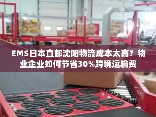 EMS日本直邮沈阳物流成本太高？物业企业如何节省30%跨境运输费