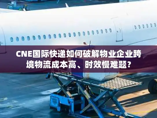CNE国际快递如何破解物业企业跨境物流成本高、时效慢难题？