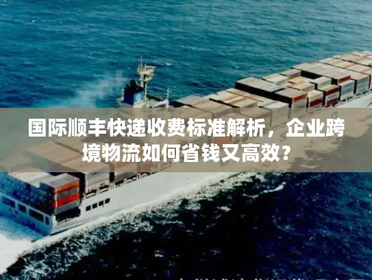 国际顺丰快递收费标准解析，企业跨境物流如何省钱又高效？