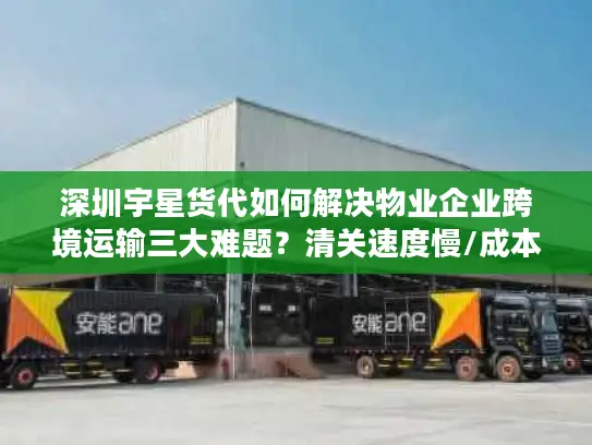 深圳宇星货代如何解决物业企业跨境运输三大难题？清关速度慢/成本高/货物安全难题全解析