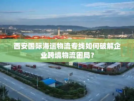 西安国际海运物流专线如何破解企业跨境物流困局？