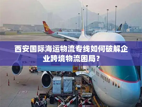 西安国际海运物流专线如何破解企业跨境物流困局？