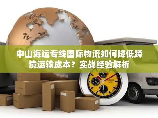 中山海运专线国际物流如何降低跨境运输成本？实战经验解析