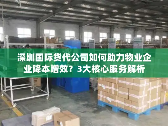 深圳国际货代公司如何助力物业企业降本增效？3大核心服务解析