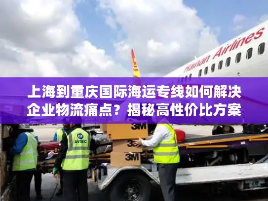 上海到重庆国际海运专线如何解决企业物流痛点？揭秘高性价比方案