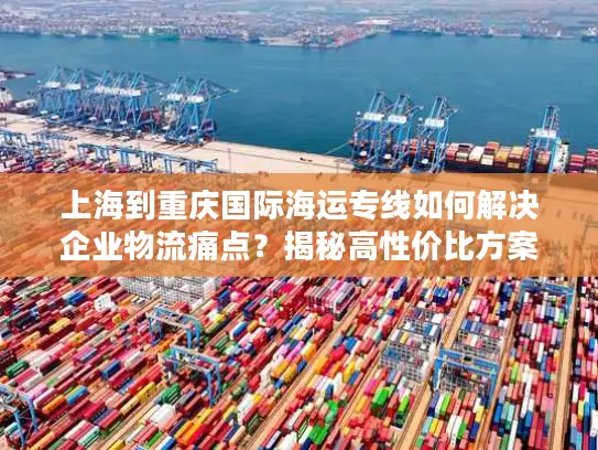 上海到重庆国际海运专线如何解决企业物流痛点？揭秘高性价比方案