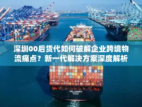 深圳00后货代如何破解企业跨境物流痛点？新一代解决方案深度解析