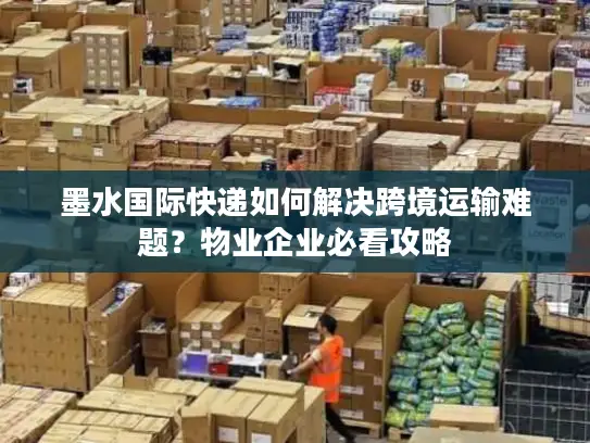 墨水国际快递如何解决跨境运输难题？物业企业必看攻略