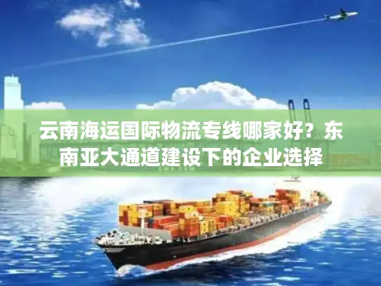 云南海运国际物流专线哪家好？东南亚大通道建设下的企业选择