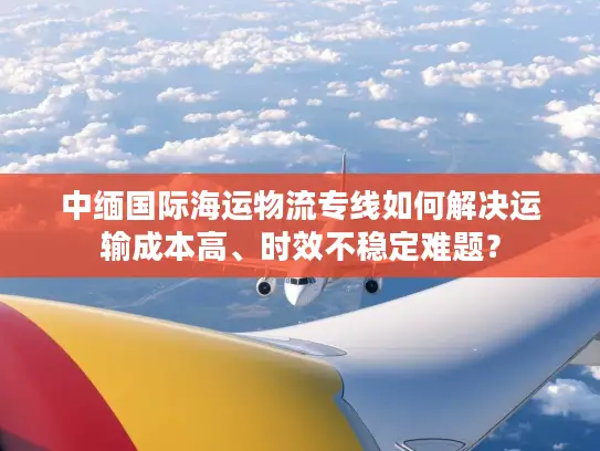 中缅国际海运物流专线如何解决运输成本高、时效不稳定难题？
