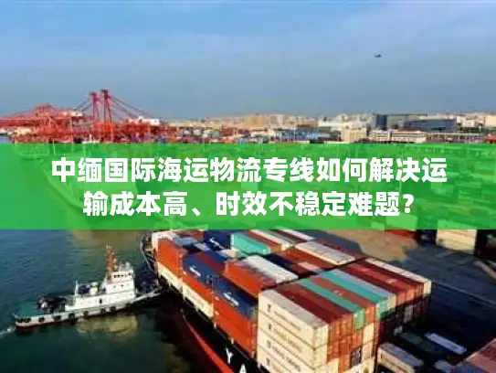 中缅国际海运物流专线如何解决运输成本高、时效不稳定难题？