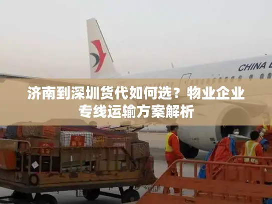 济南到深圳货代如何选？物业企业专线运输方案解析