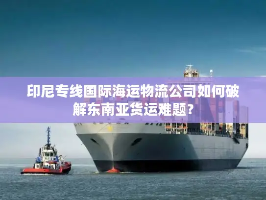 印尼专线国际海运物流公司如何破解东南亚货运难题？
