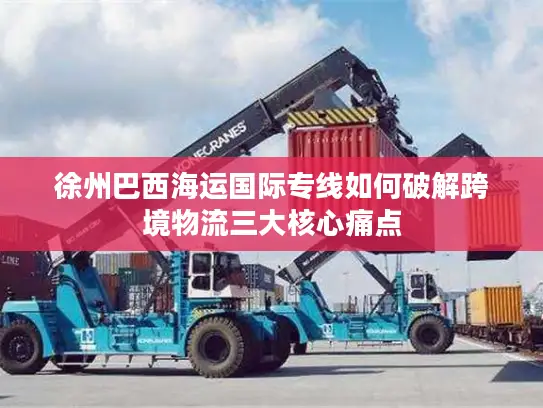 徐州巴西海运国际专线如何破解跨境物流三大核心痛点