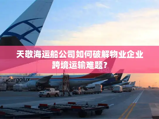 天敬海运船公司如何破解物业企业跨境运输难题？