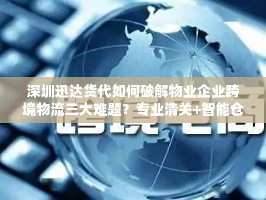 深圳迅达货代如何破解物业企业跨境物流三大难题？专业清关+智能仓储方案全解析