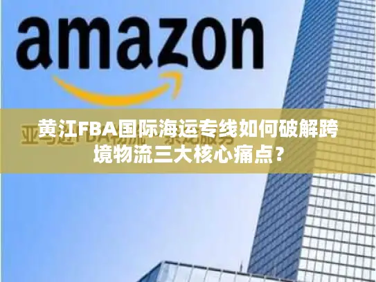 黄江FBA国际海运专线如何破解跨境物流三大核心痛点？