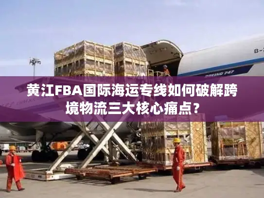 黄江FBA国际海运专线如何破解跨境物流三大核心痛点？
