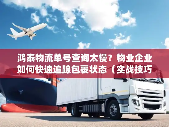 鸿泰物流单号查询太慢？物业企业如何快速追踪包裹状态（实战技巧）