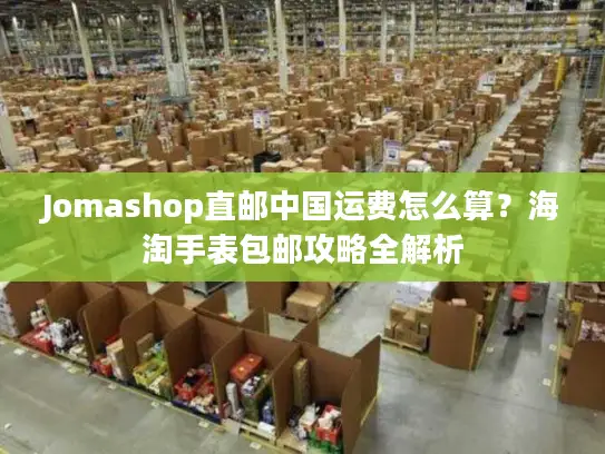 Jomashop直邮中国运费怎么算？海淘手表包邮攻略全解析