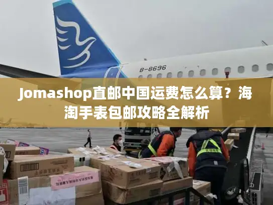 Jomashop直邮中国运费怎么算？海淘手表包邮攻略全解析