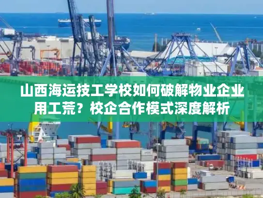 山西海运技工学校如何破解物业企业用工荒？校企合作模式深度解析
