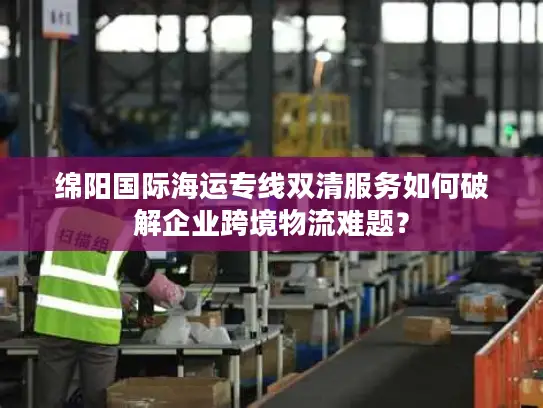 绵阳国际海运专线双清服务如何破解企业跨境物流难题？