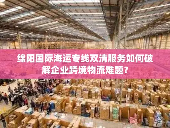 绵阳国际海运专线双清服务如何破解企业跨境物流难题？