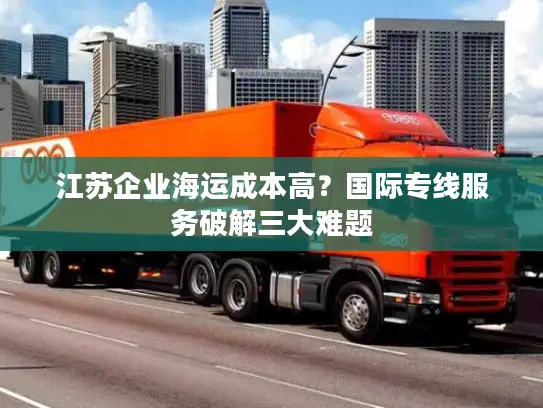 江苏企业海运成本高？国际专线服务破解三大难题