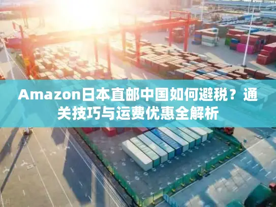 Amazon日本直邮中国如何避税？通关技巧与运费优惠全解析
