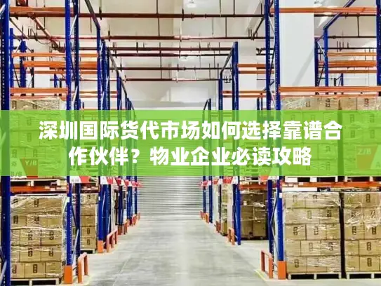 深圳国际货代市场如何选择靠谱合作伙伴？物业企业必读攻略