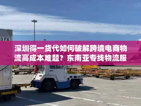 深圳得一货代如何破解跨境电商物流高成本难题？东南亚专线物流服务真实测评