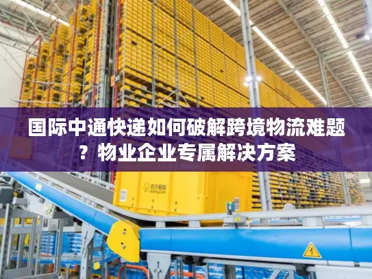 国际中通快递如何破解跨境物流难题？物业企业专属解决方案