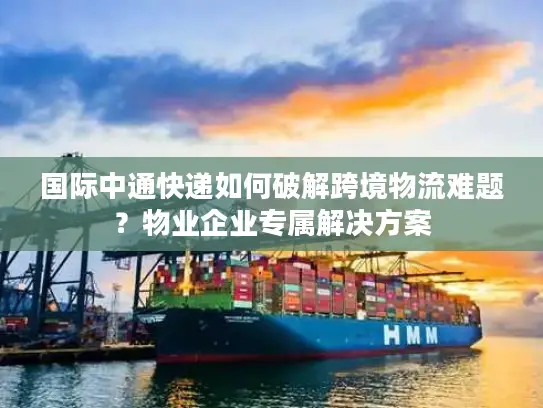 国际中通快递如何破解跨境物流难题？物业企业专属解决方案