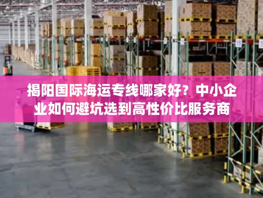 揭阳国际海运专线哪家好？中小企业如何避坑选到高性价比服务商