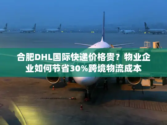 合肥DHL国际快递价格贵？物业企业如何节省30%跨境物流成本