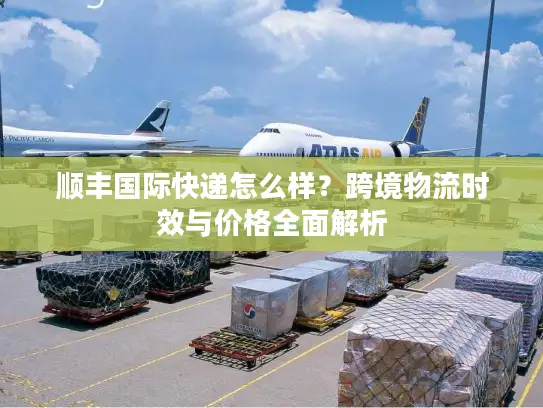 顺丰国际快递怎么样？跨境物流时效与价格全面解析