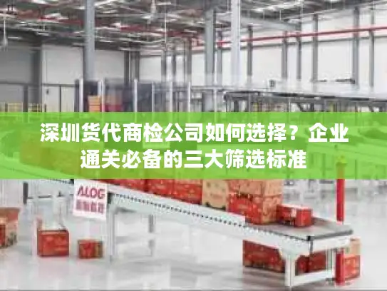 深圳货代商检公司如何选择？企业通关必备的三大筛选标准
