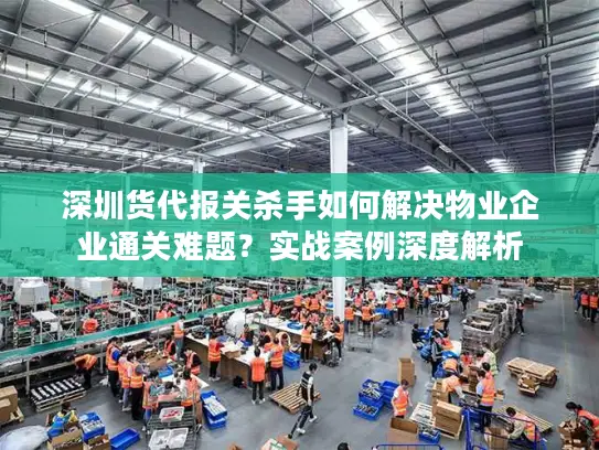 深圳货代报关杀手如何解决物业企业通关难题？实战案例深度解析